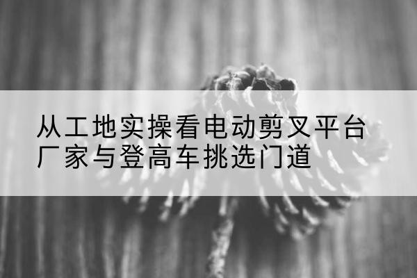 水富电动剪叉升降平台厂家-从工地实操看电动剪叉平台厂家与登高车挑选门道