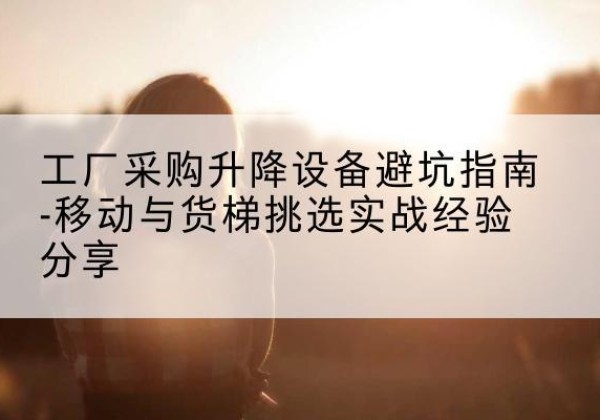 水富移动式升降机怎么选-工厂采购升降设备避坑指南-移动与货梯挑选实战经验分享