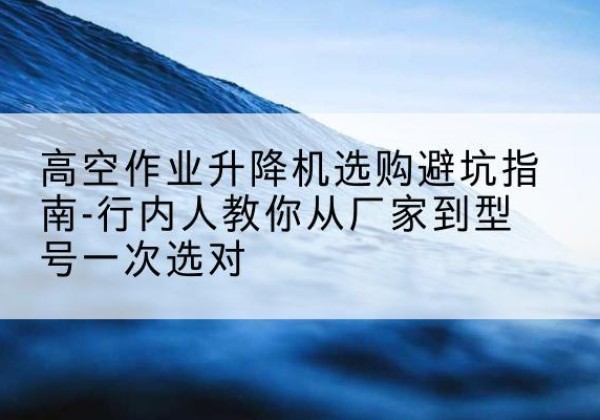 水富升降平台厂家-高空作业升降机选购避坑指南-行内人教你从厂家到型号一次选对