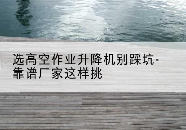 水富剪叉式升降机厂家-选高空作业升降机别踩坑-靠谱厂家这样挑