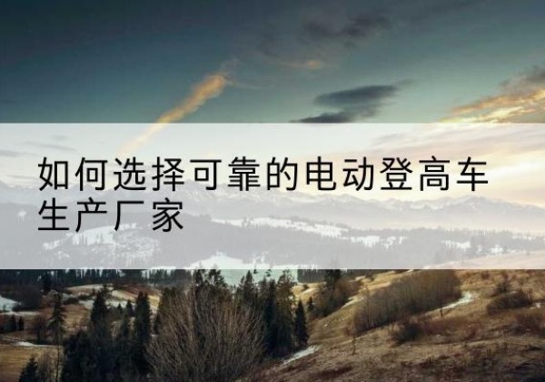 水富电动登高车厂家-如何选择可靠的电动登高车生产厂家