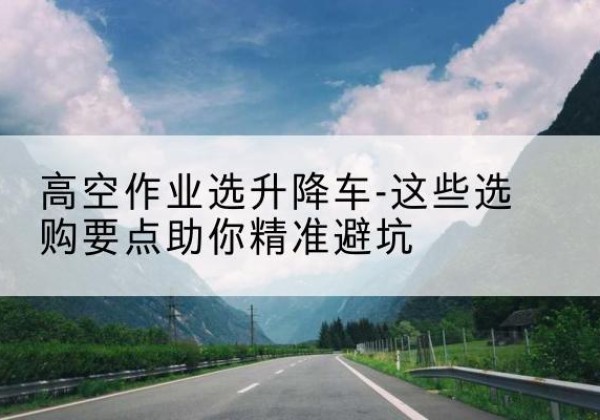 水富升降车厂家-高空作业选升降车-这些选购要点助你*避坑