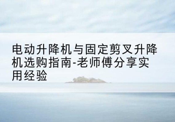 水富电动升降机怎么选-电动升降机与固定剪叉升降机选购指南-老师傅分享实用经验