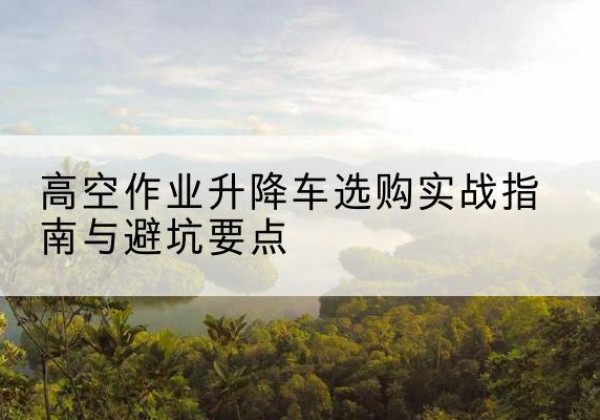 水富升降车怎么选-高空作业升降车选购实战指南与避坑要点