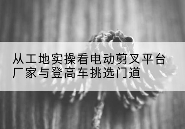 水富电动剪叉升降平台厂家-从工地实操看电动剪叉平台厂家与登高车挑选门道