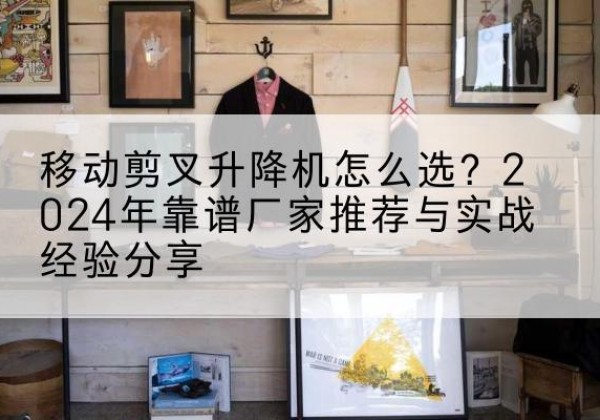 水富升降平台厂家推荐-移动剪叉升降机怎么选？2024年靠谱厂家推荐与实战经验分享